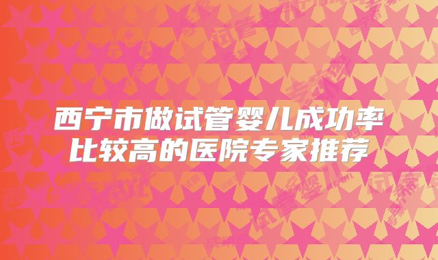 西宁市做试管婴儿成功率比较高的医院专家推荐