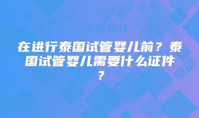 在进行泰国试管婴儿前?泰国试管婴儿需要什么证件?