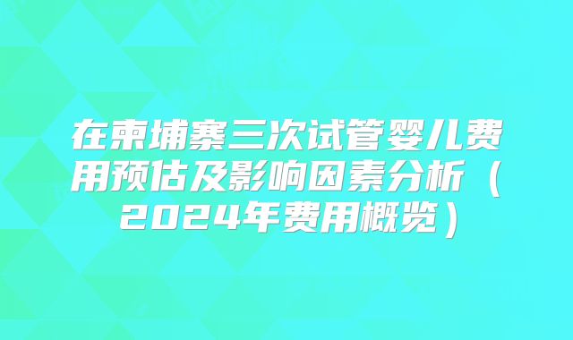 在柬埔寨三次试管婴儿费用预估及影响因素分析（2024年费用概览）