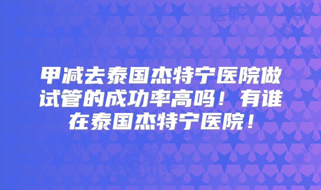 甲减去泰国杰特宁医院做试管的成功率高吗！有谁在泰国杰特宁医院！