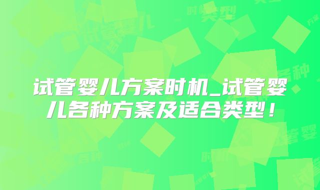 试管婴儿方案时机_试管婴儿各种方案及适合类型！