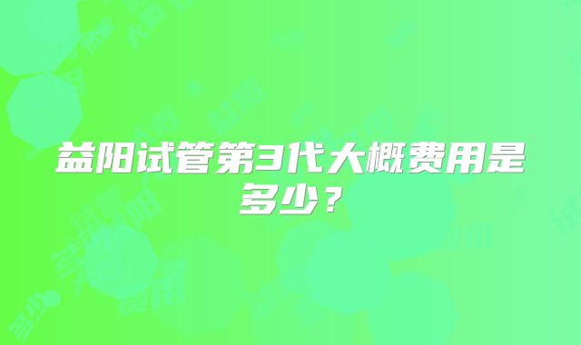 益阳试管第3代大概费用是多少?