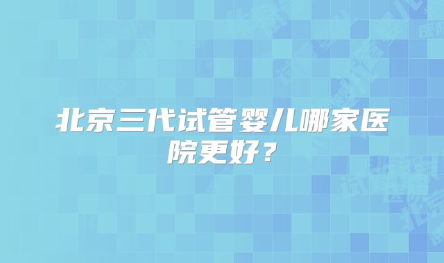 北京三代试管婴儿哪家医院更好?