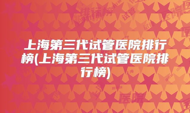 上海第三代试管医院排行榜(上海第三代试管医院排行榜)