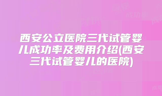 西安公立医院三代试管婴儿成功率及费用介绍(西安三代试管婴儿的医院)