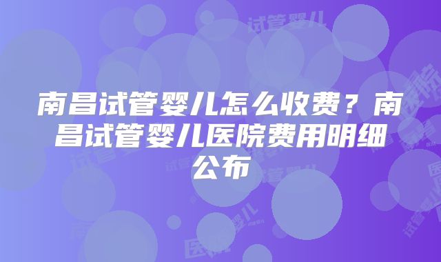 南昌试管婴儿怎么收费？南昌试管婴儿医院费用明细公布