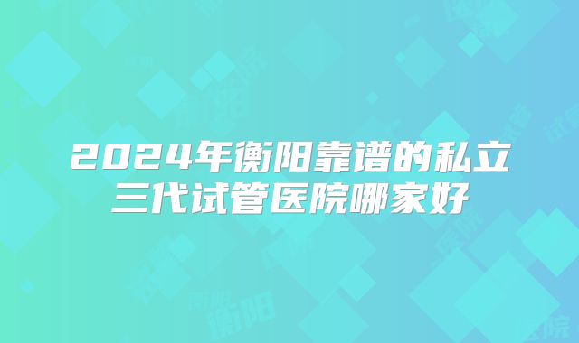 2024年衡阳靠谱的私立三代试管医院哪家好