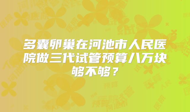 多囊卵巢在河池市人民医院做三代试管预算八万块够不够？