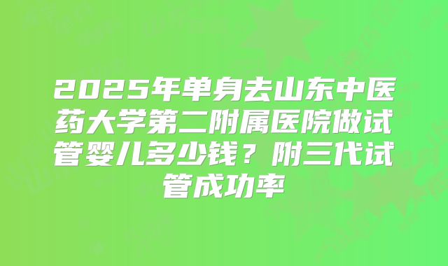 2025年单身去山东中医药大学第二附属医院做试管婴儿多少钱?附三代试管成功率