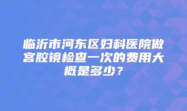 临沂市河东区妇科医院做宫腔镜检查一次的费用大概是多少？