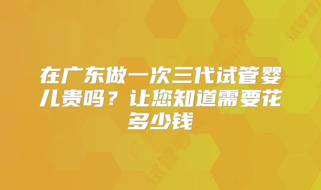 在广东做一次三代试管婴儿贵吗？让您知道需要花多少钱