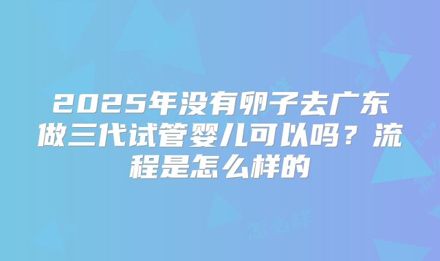 2025年没有卵子去广东做三代试管婴儿可以吗？流程是怎么样的