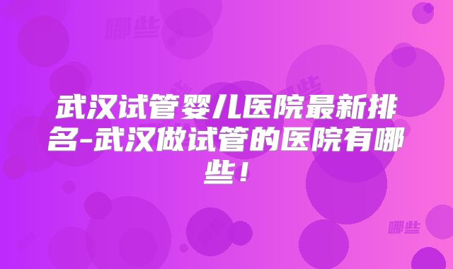 武汉试管婴儿医院最新排名-武汉做试管的医院有哪些！