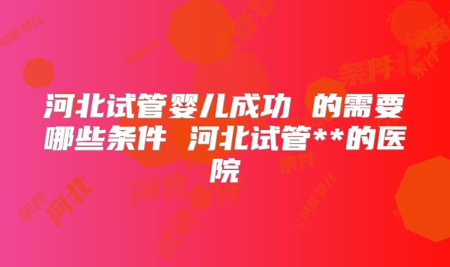 河北试管婴儿成功 的需要哪些条件 河北试管**的医院