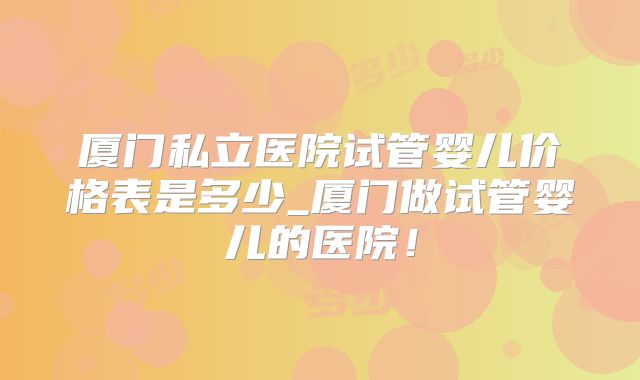 厦门私立医院试管婴儿价格表是多少_厦门做试管婴儿的医院！
