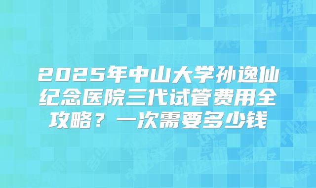 2025年中山大学孙逸仙纪念医院三代试管费用全攻略?一次需要多少钱