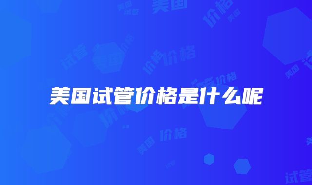 美国试管价格是什么呢