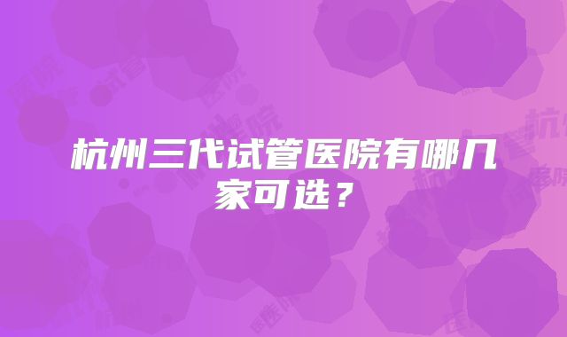 杭州三代试管医院有哪几家可选?