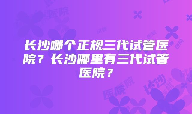 长沙哪个正规三代试管医院？长沙哪里有三代试管医院？
