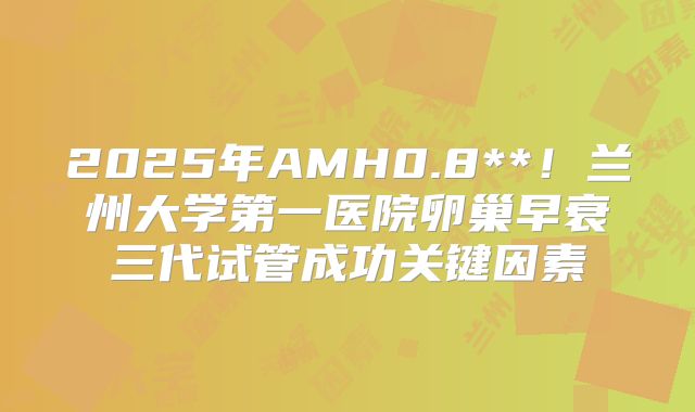 2025年AMH0.8**！兰州大学第一医院卵巢早衰三代试管成功关键因素