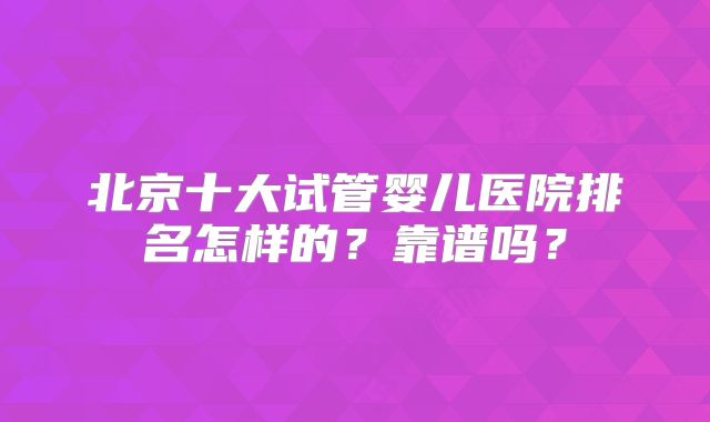 北京十大试管婴儿医院排名怎样的?靠谱吗?