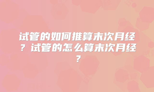 试管的如何推算末次月经？试管的怎么算末次月经？