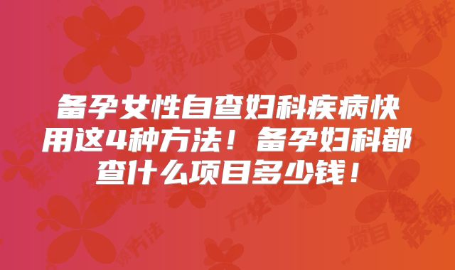 备孕女性自查妇科疾病快用这4种方法！备孕妇科都查什么项目多少钱！