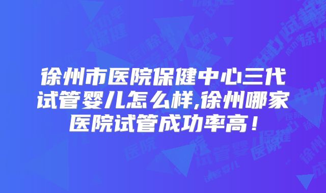 徐州市医院保健中心三代试管婴儿怎么样,徐州哪家医院试管成功率高！