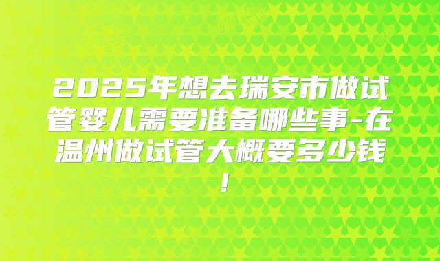 2025年想去瑞安市做试管婴儿需要准备哪些事-在温州做试管大概要多少钱！