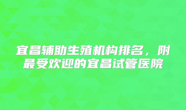 宜昌辅助生殖机构排名,附最受欢迎的宜昌试管医院