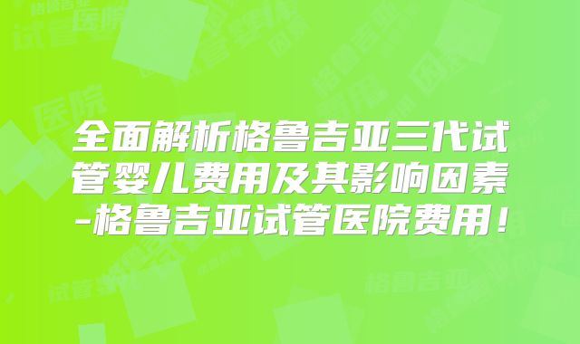 全面解析格鲁吉亚三代试管婴儿费用及其影响因素-格鲁吉亚试管医院费用！