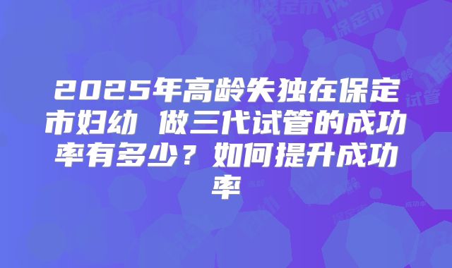 2025年高龄失独在保定市妇幼 做三代试管的成功率有多少?如何提升成功率