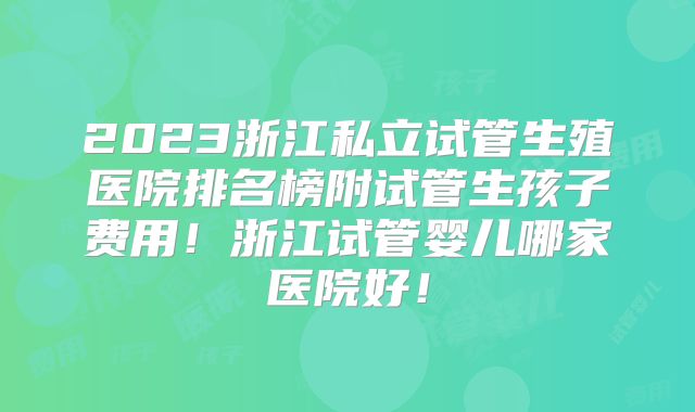 2023浙江私立试管生殖医院排名榜附试管生孩子费用！浙江试管婴儿哪家医院好！