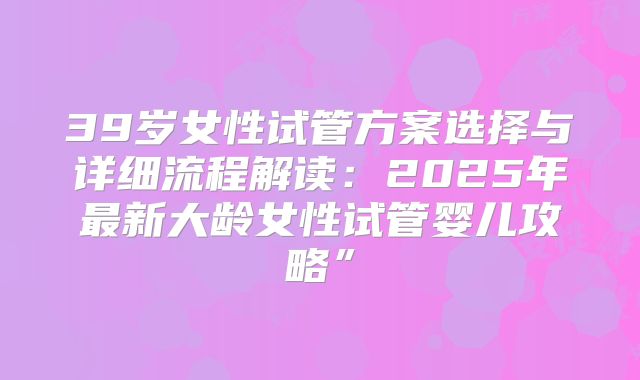 39岁女性试管方案选择与详细流程解读：2025年最新大龄女性试管婴儿攻略”