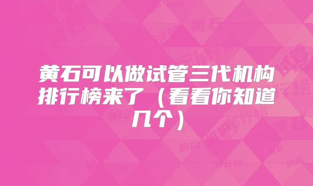 黄石可以做试管三代机构排行榜来了（看看你知道几个）