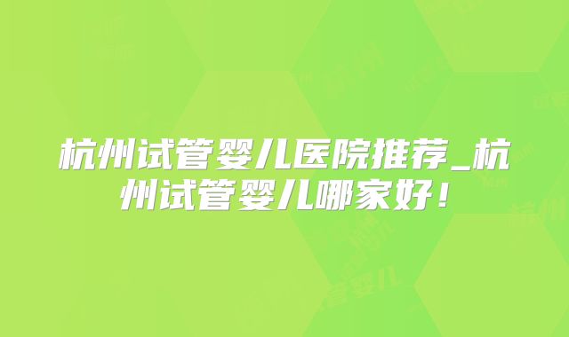 杭州试管婴儿医院推荐_杭州试管婴儿哪家好！