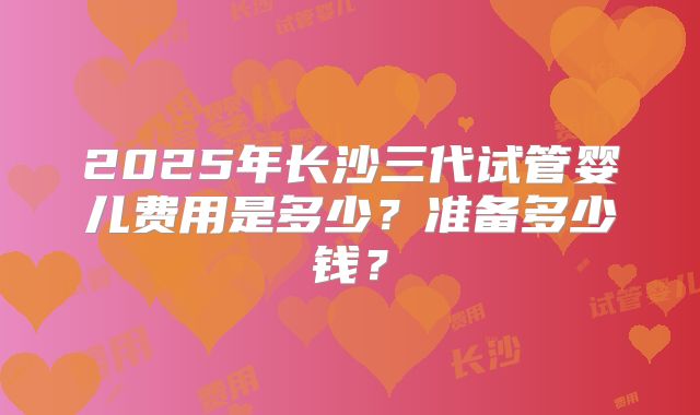 2025年长沙三代试管婴儿费用是多少？准备多少钱？