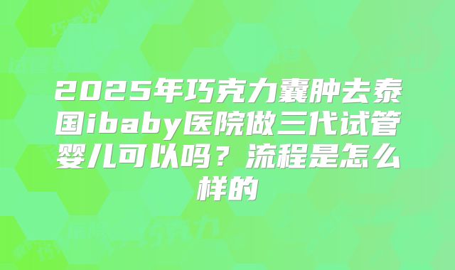 2025年巧克力囊肿去泰国ibaby医院做三代试管婴儿可以吗?流程是怎么样的
