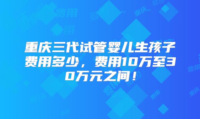 重庆三代试管婴儿生孩子费用多少，费用10万至30万元之间！