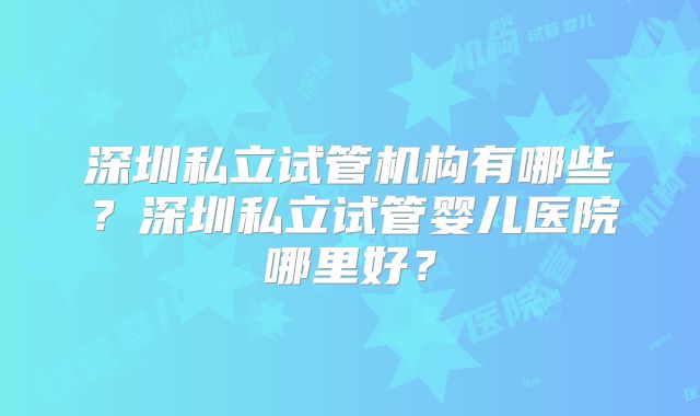 深圳私立试管机构有哪些?深圳私立试管婴儿医院哪里好?
