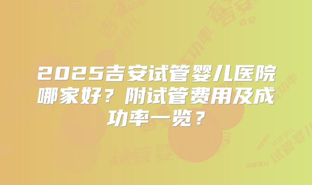 2025吉安试管婴儿医院哪家好？附试管费用及成功率一览？
