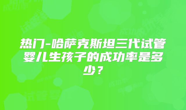 热门-哈萨克斯坦三代试管婴儿生孩子的成功率是多少?