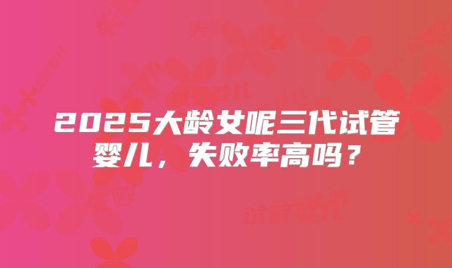 2025大龄女呢三代试管婴儿,失败率高吗?