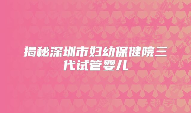 揭秘深圳市妇幼保健院三代试管婴儿
