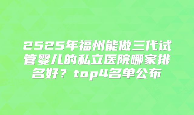 2525年福州能做三代试管婴儿的私立医院哪家排名好?top4名单公布