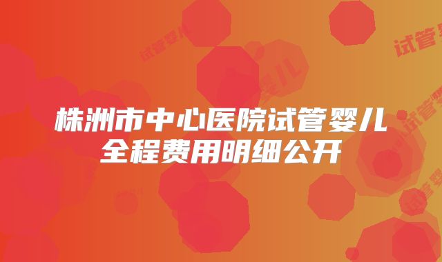 株洲市中心医院试管婴儿全程费用明细公开