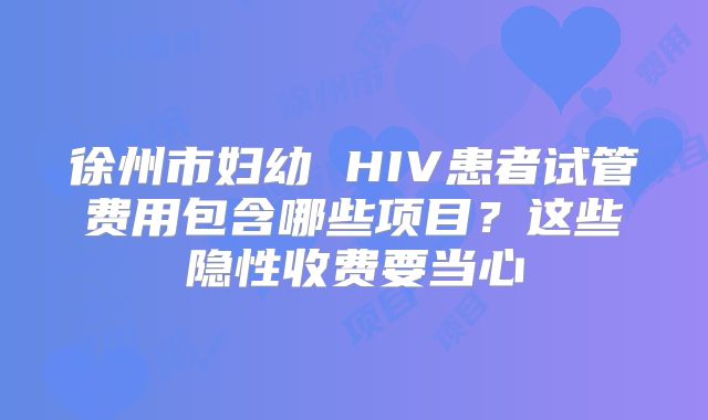 徐州市妇幼 HIV患者试管费用包含哪些项目？这些隐性收费要当心