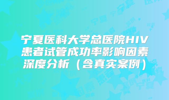 宁夏医科大学总医院HIV患者试管成功率影响因素深度分析（含真实案例）