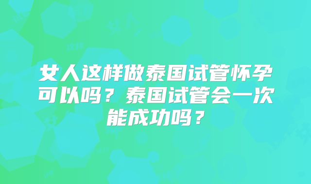 女人这样做泰国试管怀孕可以吗?泰国试管会一次能成功吗?
