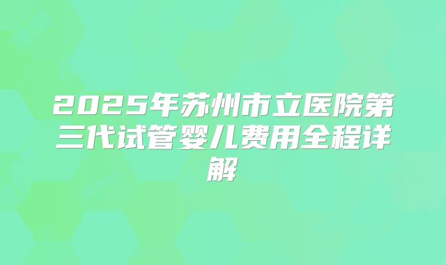 2025年苏州市立医院第三代试管婴儿费用全程详解